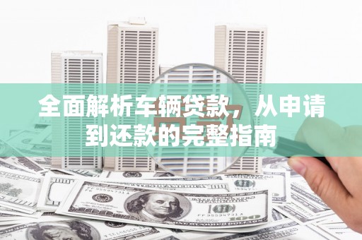 岳塘全面解析车辆贷款，从申请到还款的完整指南