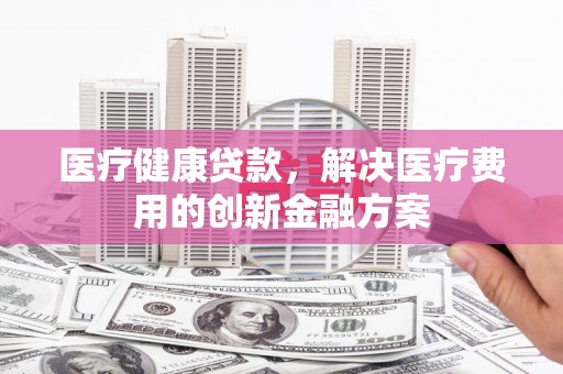南靖医疗健康贷款，解决医疗费用的创新金融方案